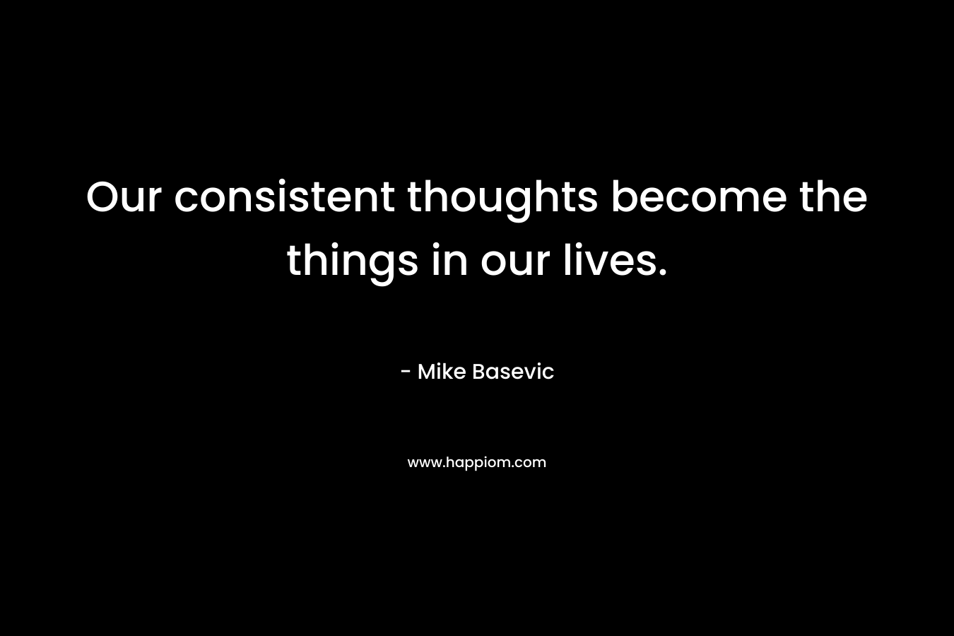 Our consistent thoughts become the things in our lives.