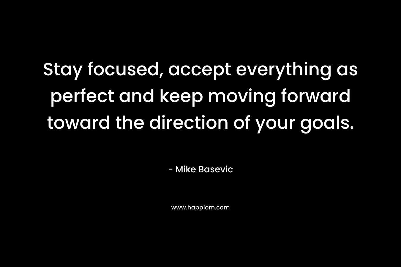Stay focused, accept everything as perfect and keep moving forward toward the direction of your goals.