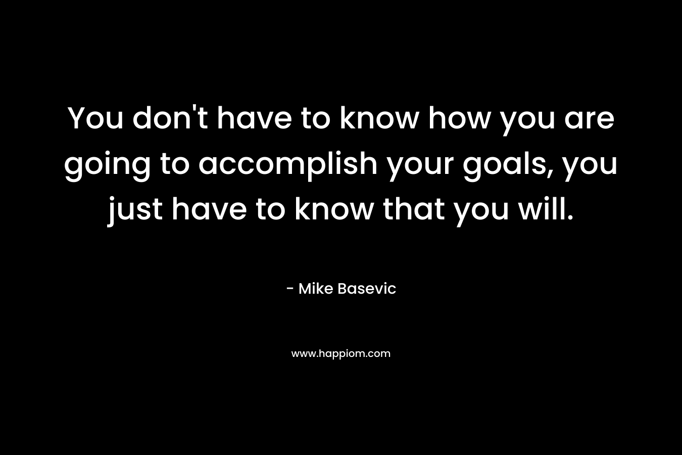 You don't have to know how you are going to accomplish your goals, you just have to know that you will.