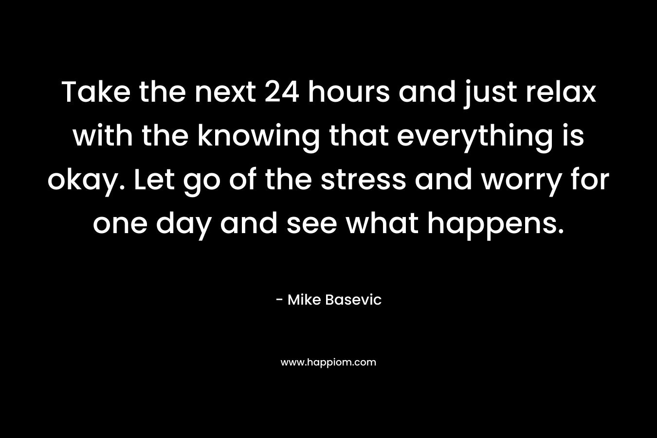 Take the next 24 hours and just relax with the knowing that everything is okay. Let go of the stress and worry for one day and see what happens. – Mike Basevic