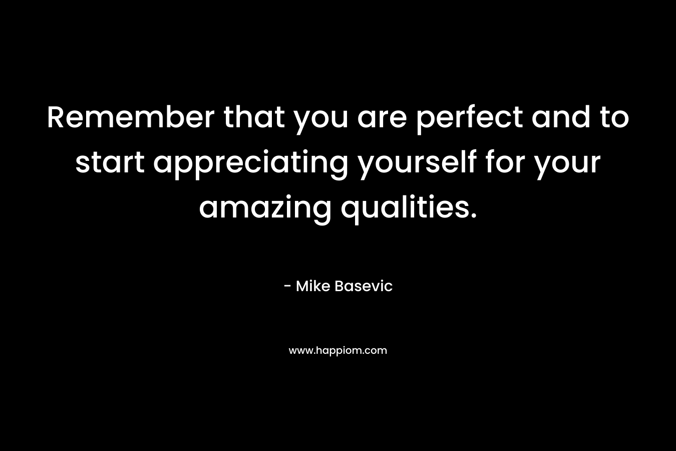 Remember that you are perfect and to start appreciating yourself for your amazing qualities. – Mike Basevic