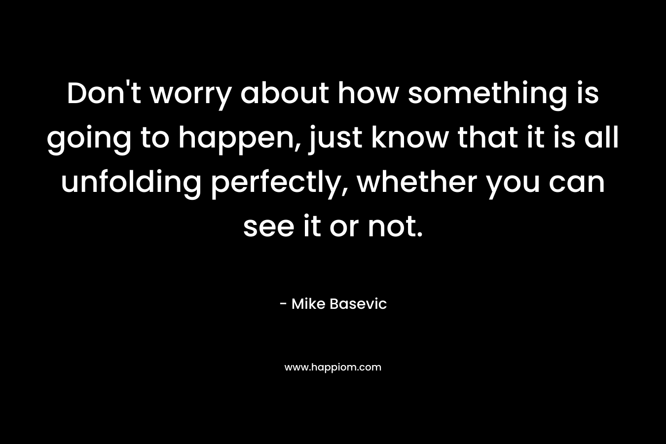 Don’t worry about how something is going to happen, just know that it is all unfolding perfectly, whether you can see it or not. – Mike Basevic