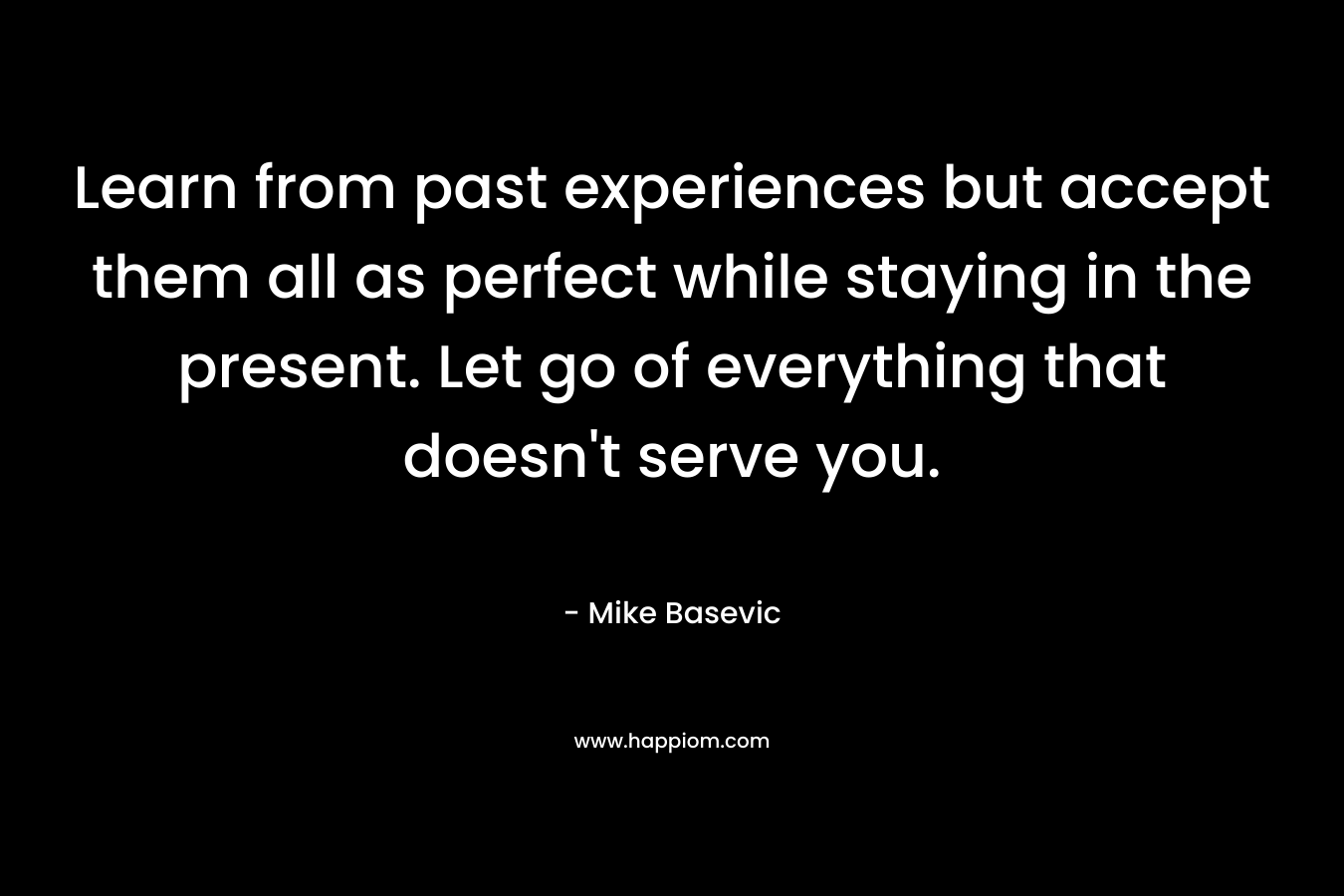 Learn from past experiences but accept them all as perfect while staying in the present. Let go of everything that doesn’t serve you. – Mike Basevic