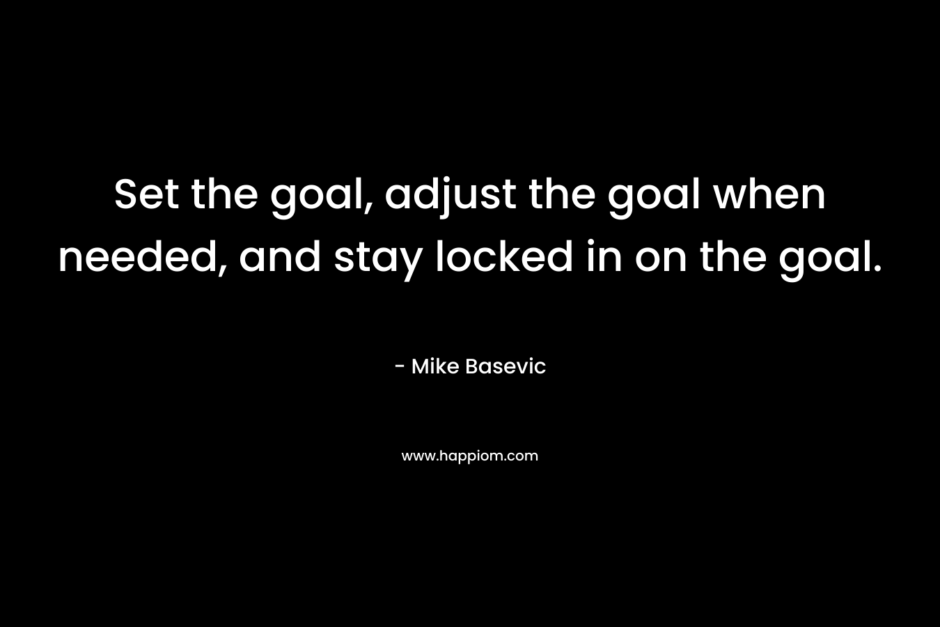 Set the goal, adjust the goal when needed, and stay locked in on the goal. – Mike Basevic