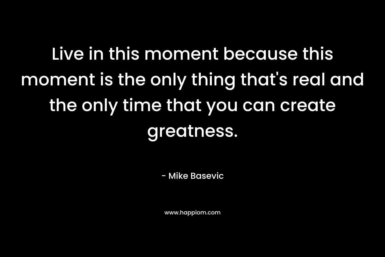 Live in this moment because this moment is the only thing that’s real and the only time that you can create greatness. – Mike Basevic