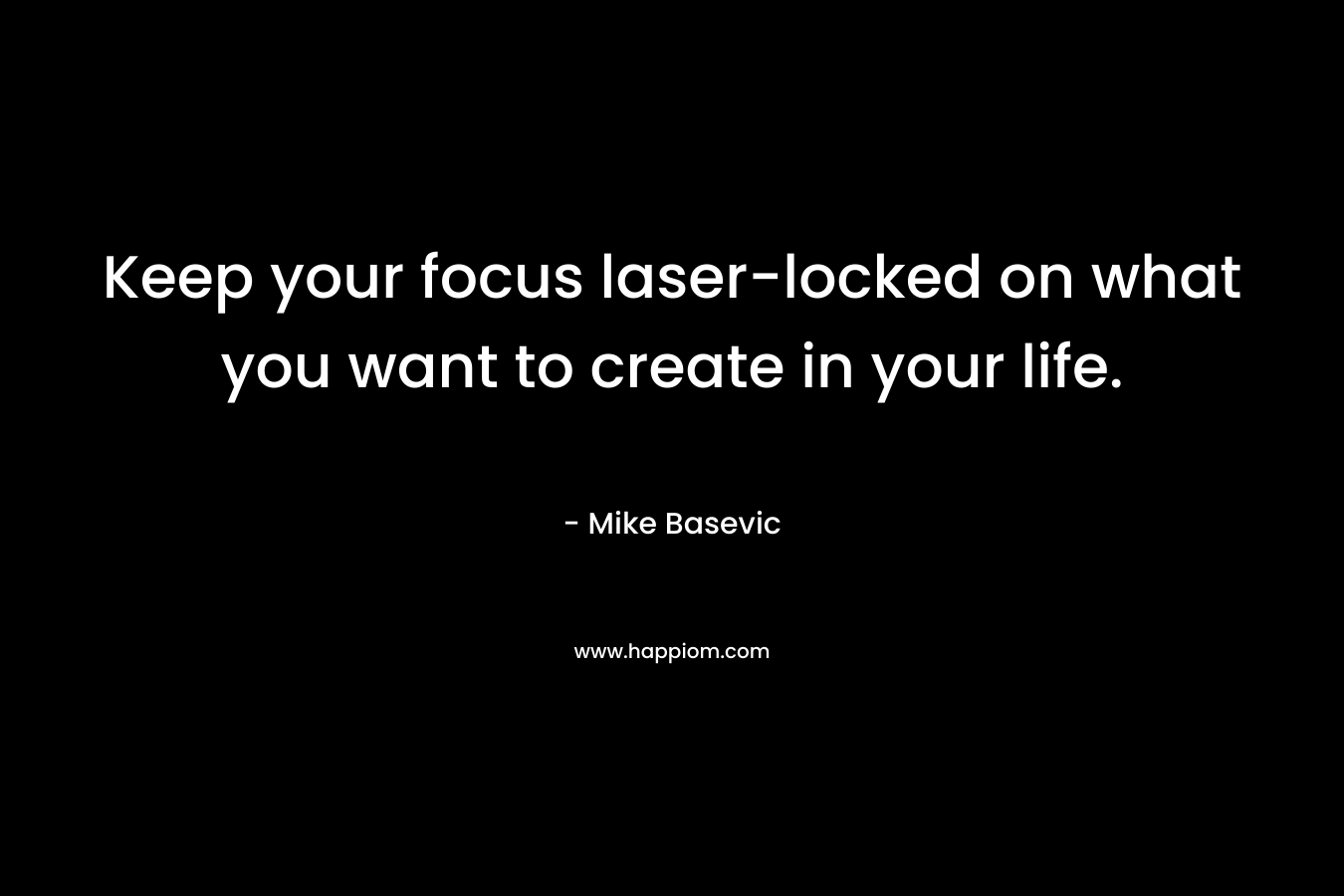 Keep your focus laser-locked on what you want to create in your life. – Mike Basevic