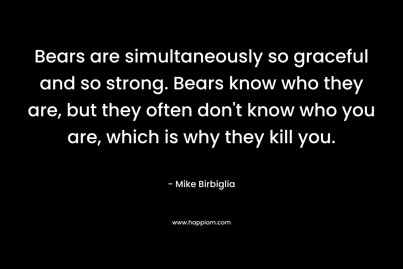 Bears are simultaneously so graceful and so strong. Bears know who they are, but they often don’t know who you are, which is why they kill you. – Mike Birbiglia