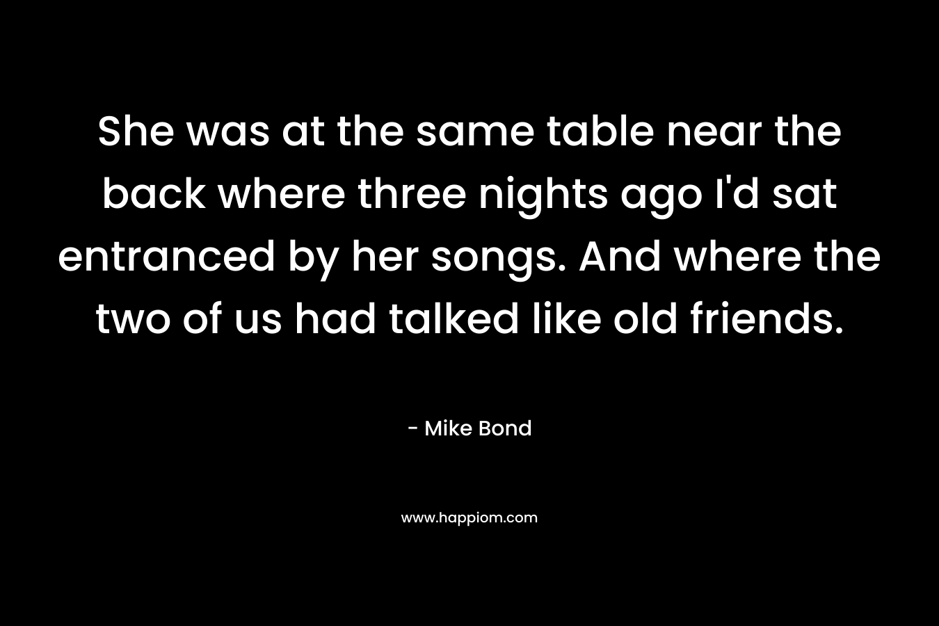 She was at the same table near the back where three nights ago I’d sat entranced by her songs. And where the two of us had talked like old friends. – Mike Bond