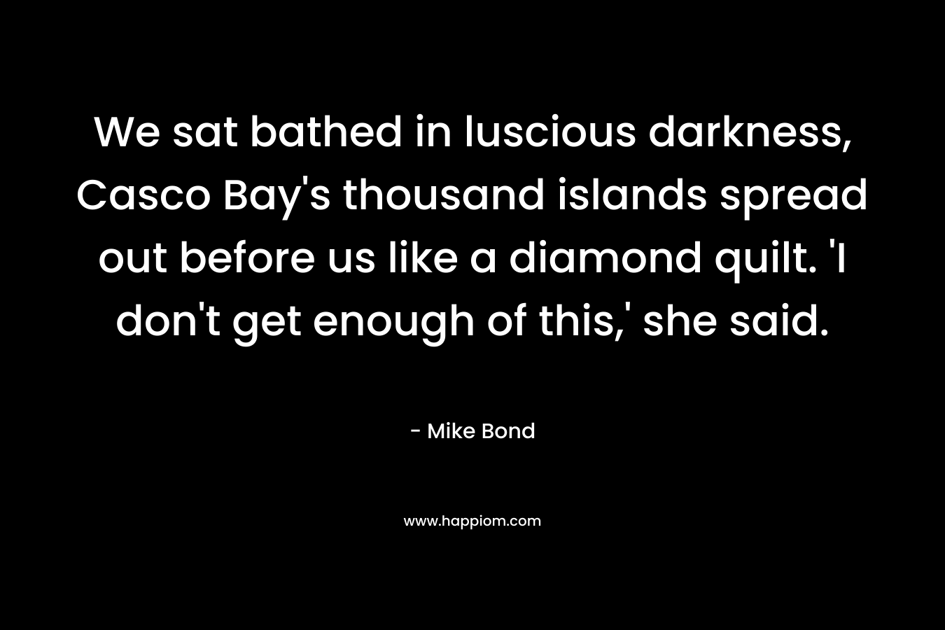 We sat bathed in luscious darkness, Casco Bay’s thousand islands spread out before us like a diamond quilt. ‘I don’t get enough of this,’ she said. – Mike Bond