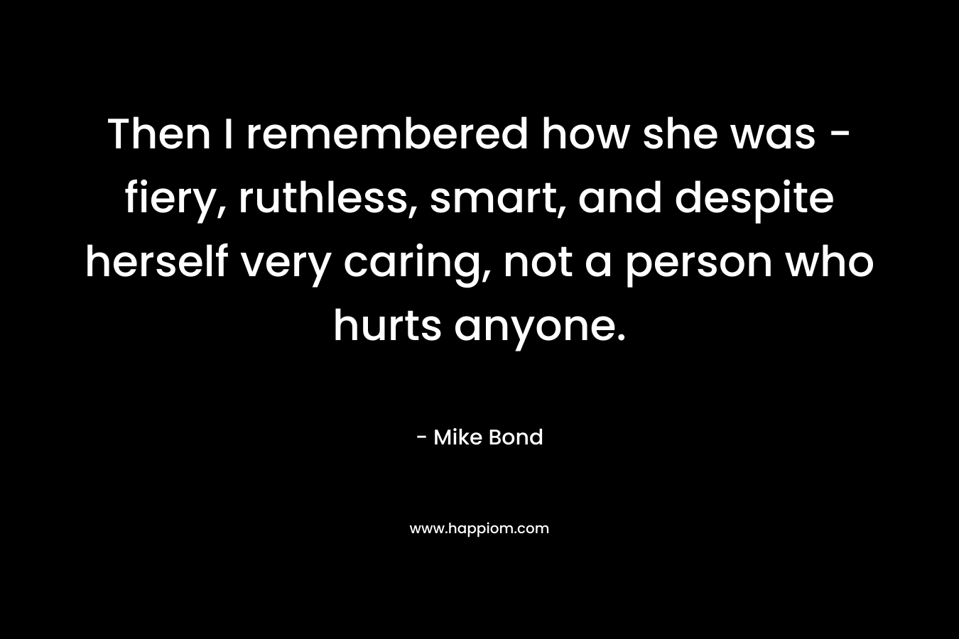 Then I remembered how she was – fiery, ruthless, smart, and despite herself very caring, not a person who hurts anyone. – Mike Bond