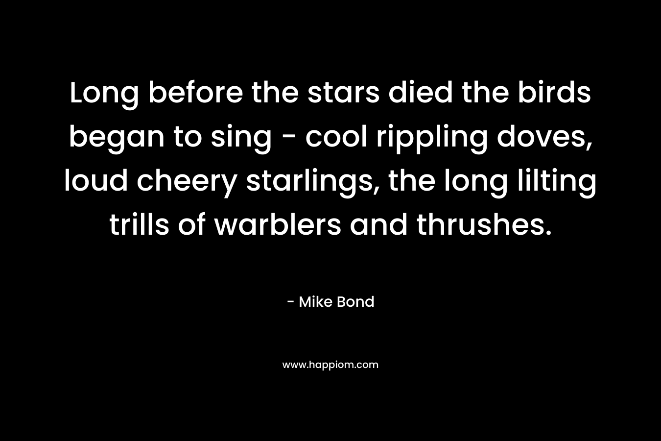 Long before the stars died the birds began to sing – cool rippling doves, loud cheery starlings, the long lilting trills of warblers and thrushes. – Mike Bond