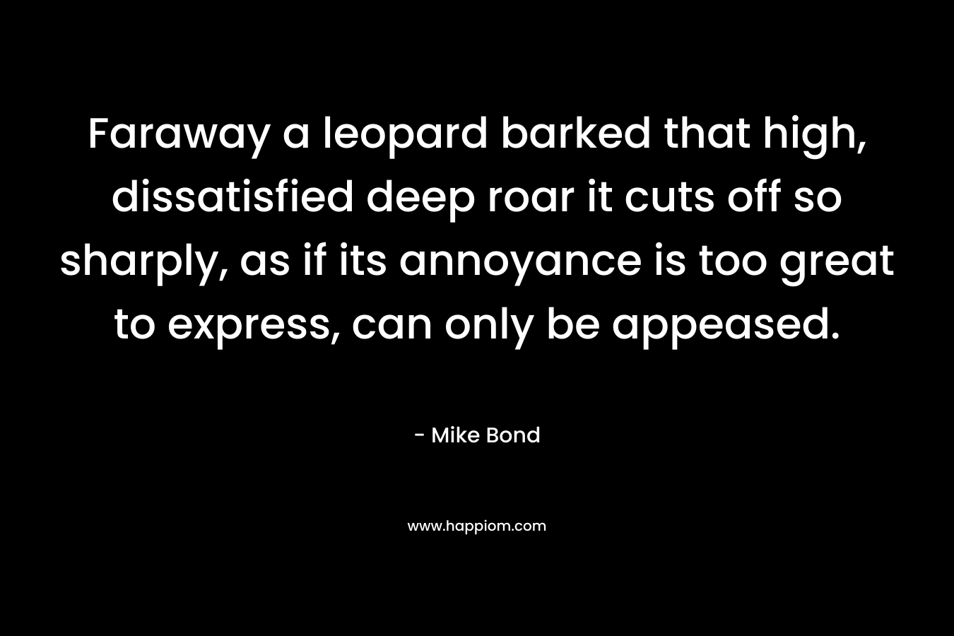 Faraway a leopard barked that high, dissatisfied deep roar it cuts off so sharply, as if its annoyance is too great to express, can only be appeased. – Mike Bond