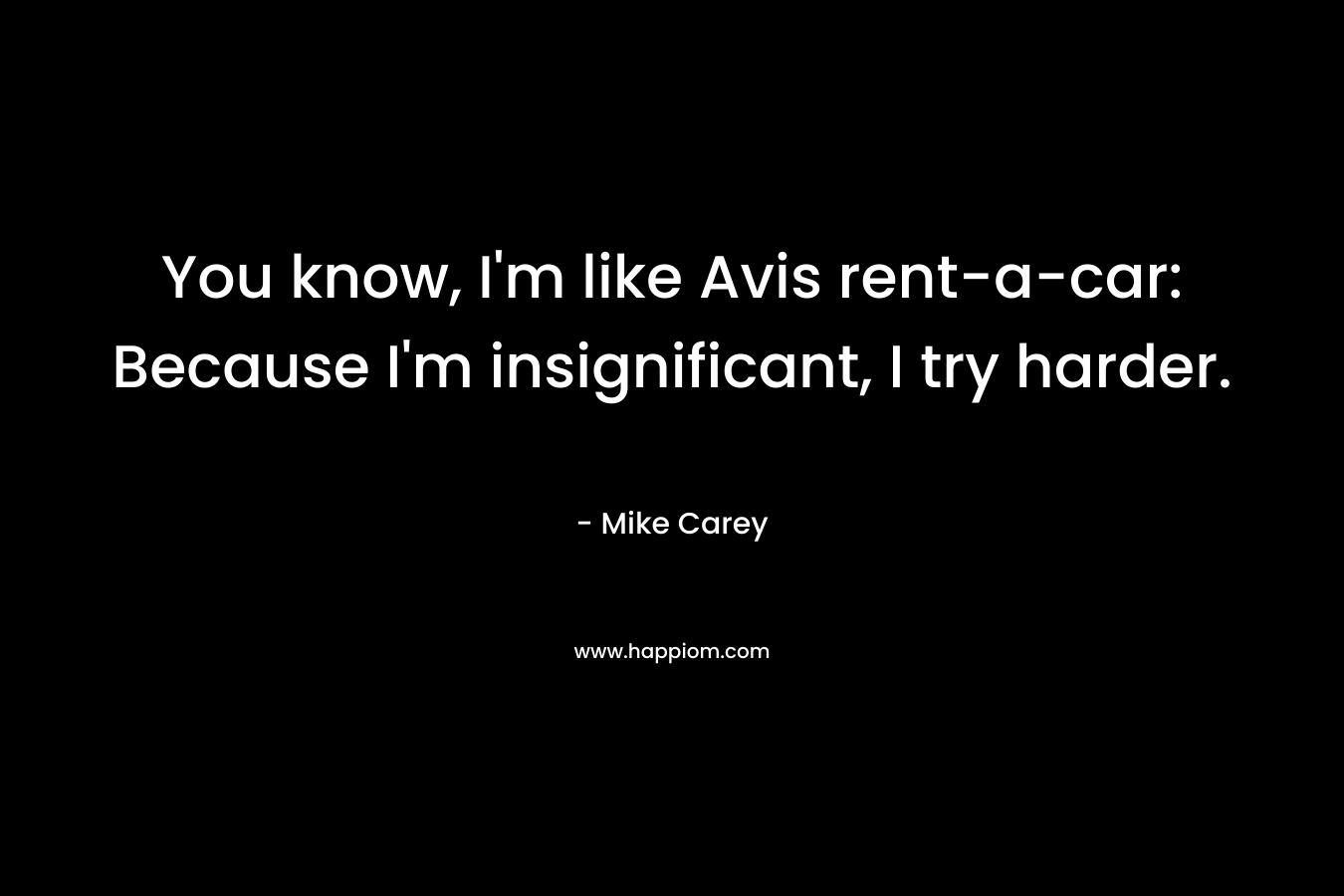 You know, I'm like Avis rent-a-car: Because I'm insignificant, I try harder.