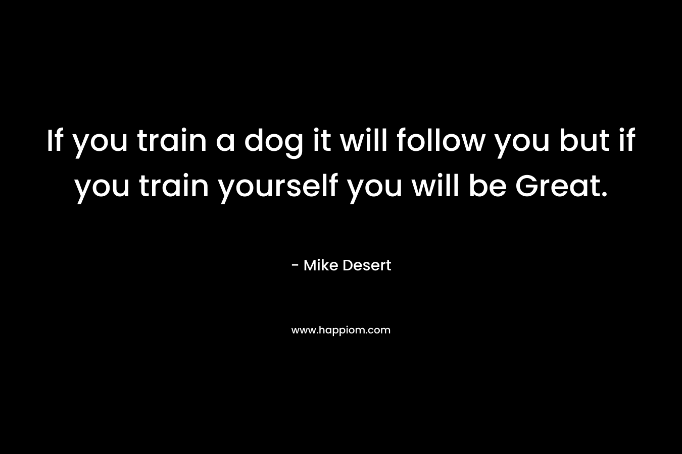 If you train a dog it will follow you but if you train yourself you will be Great.