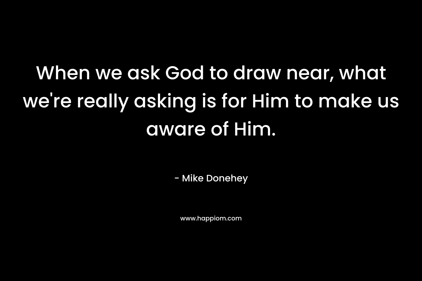 When we ask God to draw near, what we're really asking is for Him to make us aware of Him.