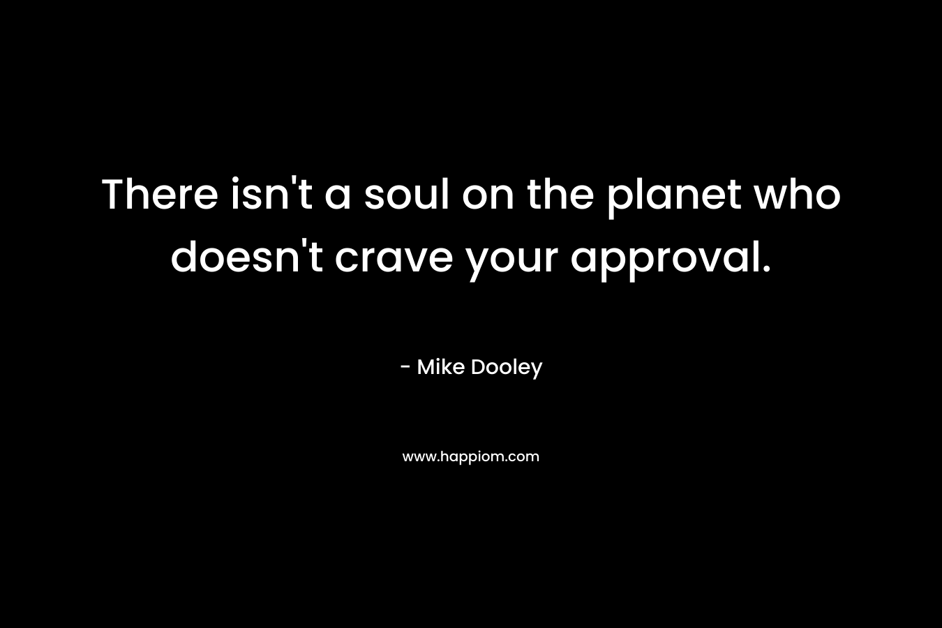There isn't a soul on the planet who doesn't crave your approval.