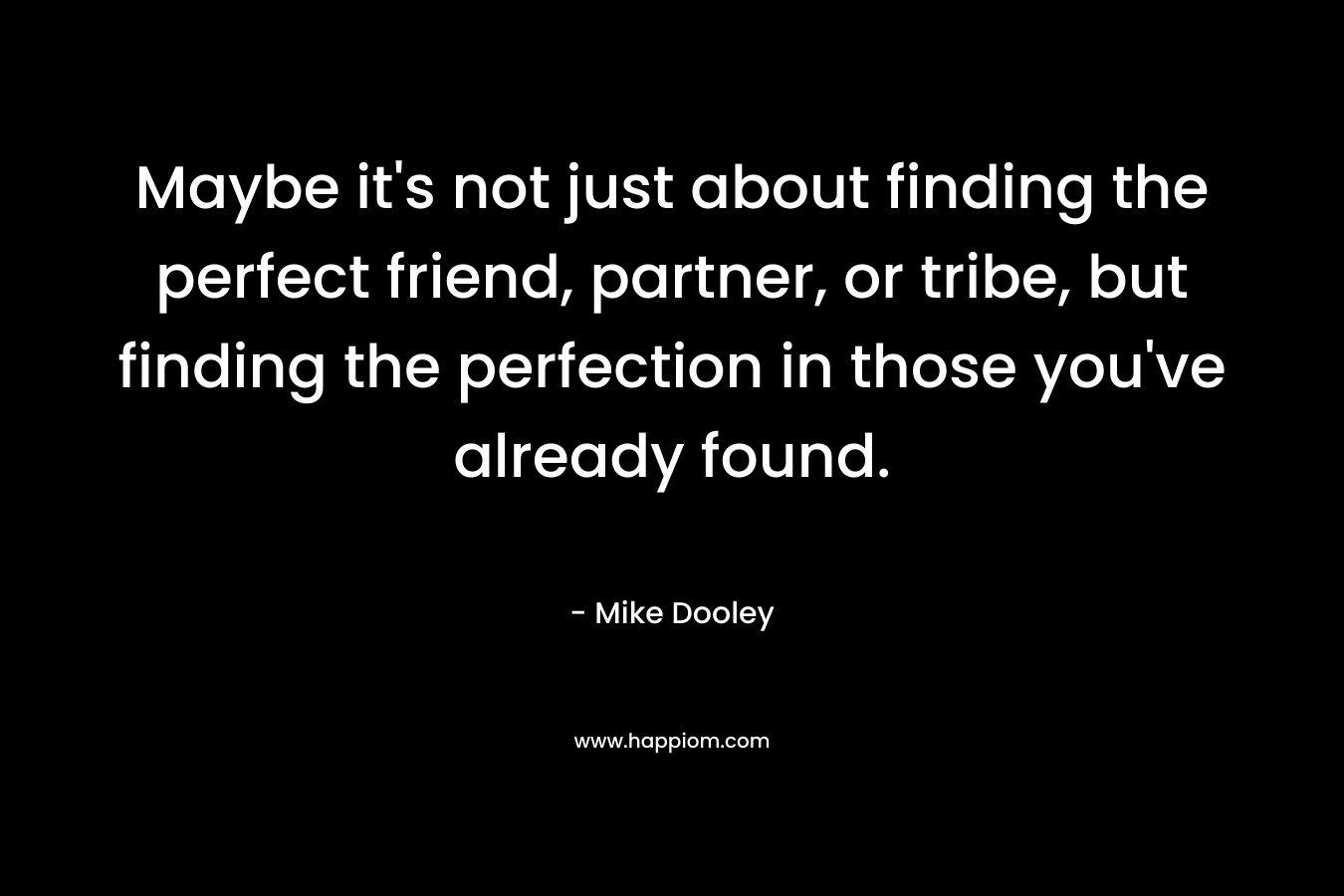 Maybe it’s not just about finding the perfect friend, partner, or tribe, but finding the perfection in those you’ve already found. – Mike Dooley