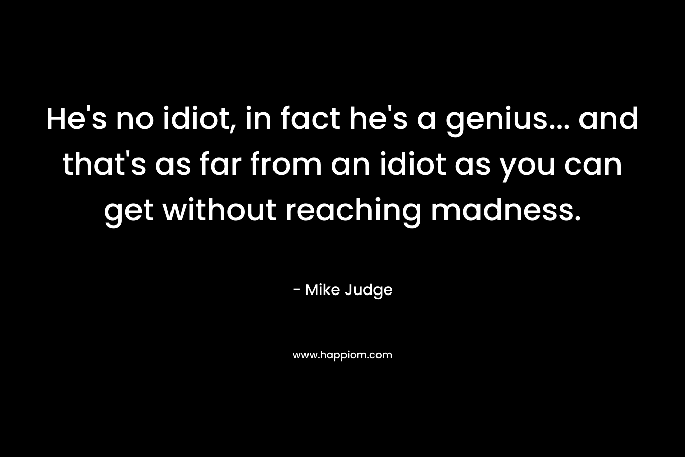 He’s no idiot, in fact he’s a genius… and that’s as far from an idiot as you can get without reaching madness. – Mike Judge