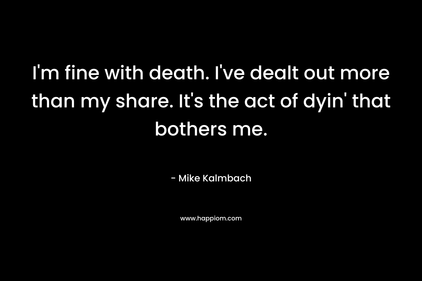 I’m fine with death. I’ve dealt out more than my share. It’s the act of dyin’ that bothers me. – Mike Kalmbach