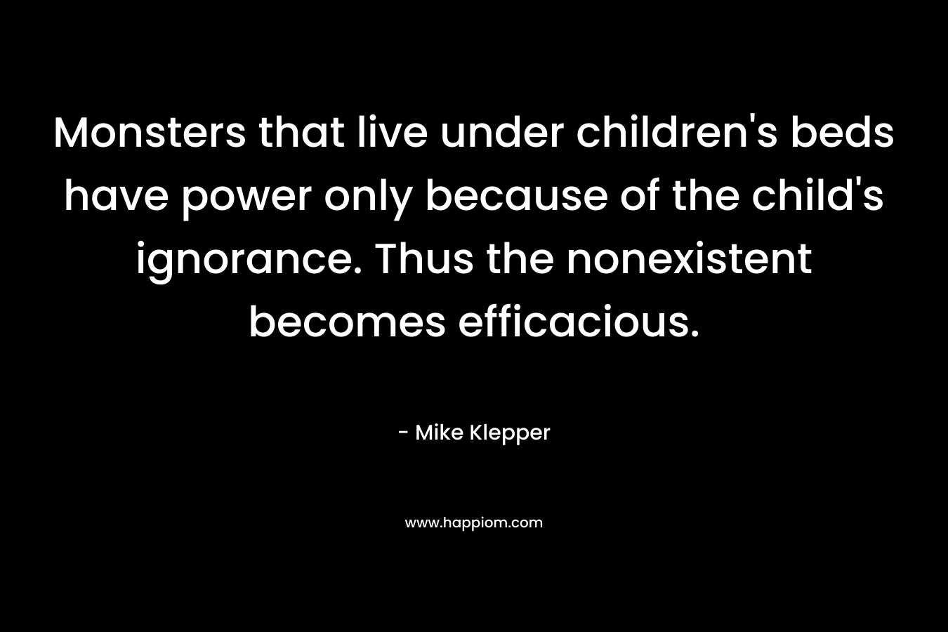 Monsters that live under children’s beds have power only because of the child’s ignorance. Thus the nonexistent becomes efficacious. – Mike Klepper