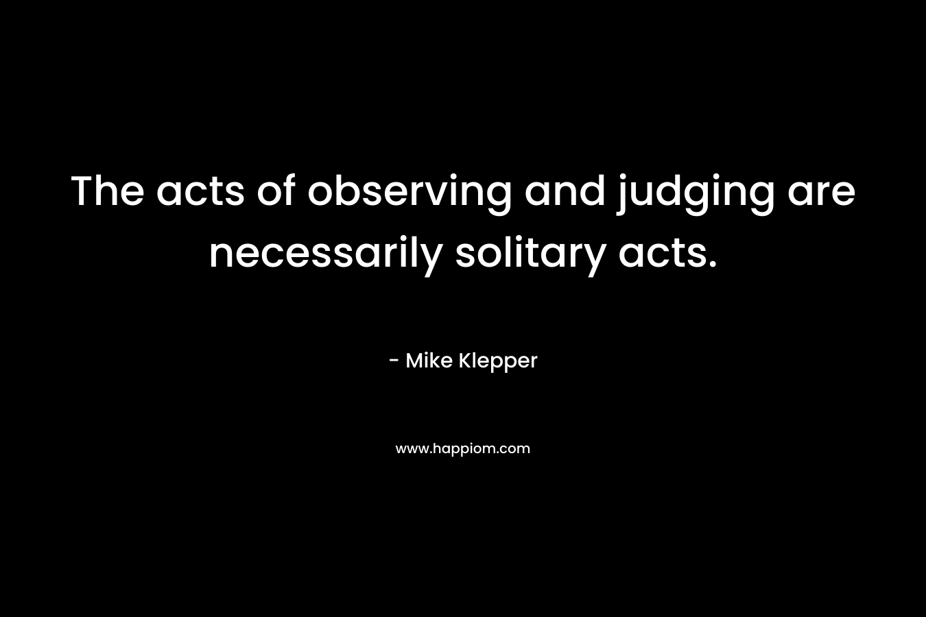 The acts of observing and judging are necessarily solitary acts.