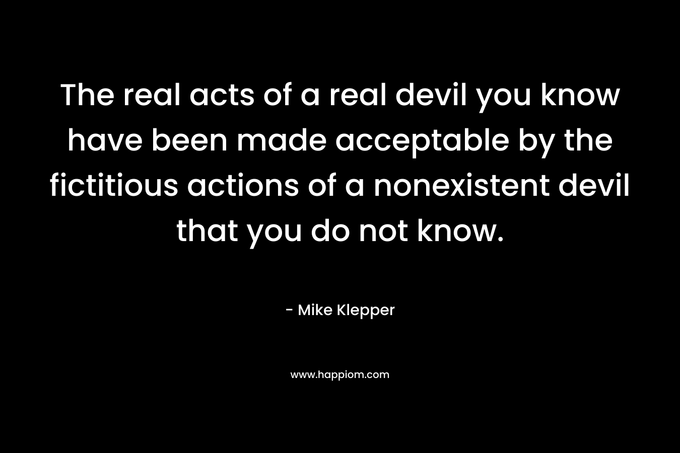The real acts of a real devil you know have been made acceptable by the fictitious actions of a nonexistent devil that you do not know. – Mike Klepper