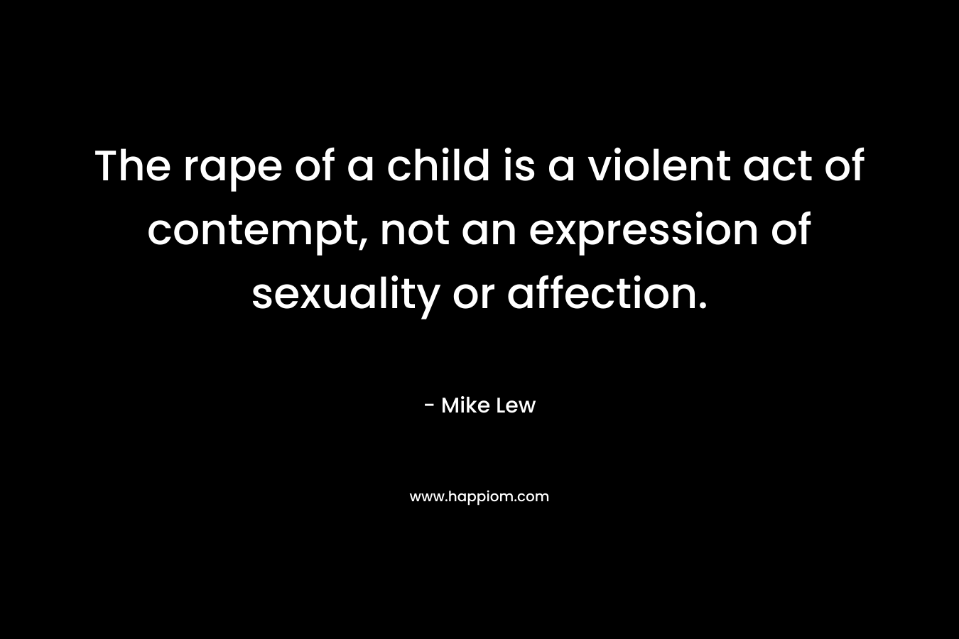 The rape of a child is a violent act of contempt, not an expression of sexuality or affection. – Mike Lew
