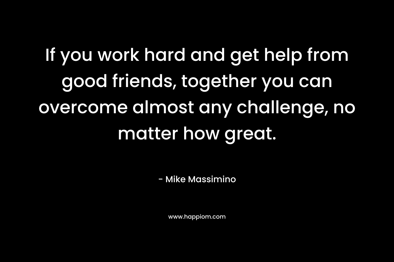 If you work hard and get help from good friends, together you can overcome almost any challenge, no matter how great.