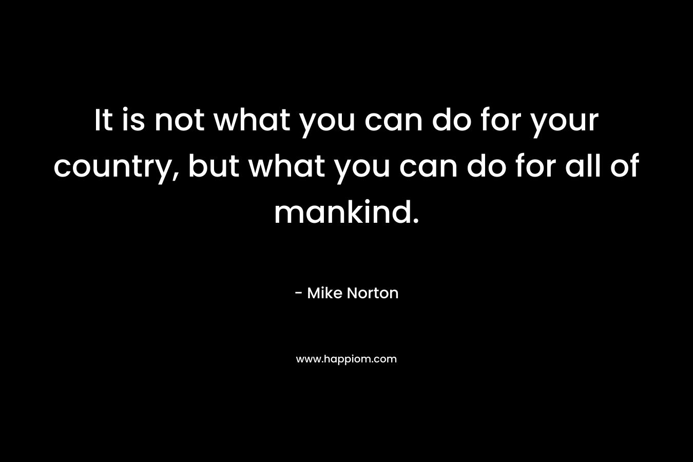 It is not what you can do for your country, but what you can do for all of mankind. – Mike  Norton