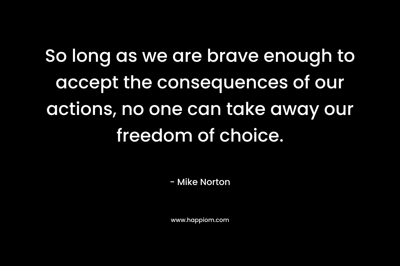 So long as we are brave enough to accept the consequences of our actions, no one can take away our freedom of choice. – Mike  Norton