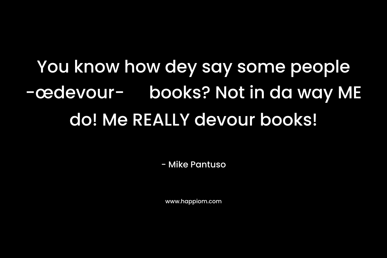 You know how dey say some people -œdevour- books? Not in da way ME do! Me REALLY devour books!