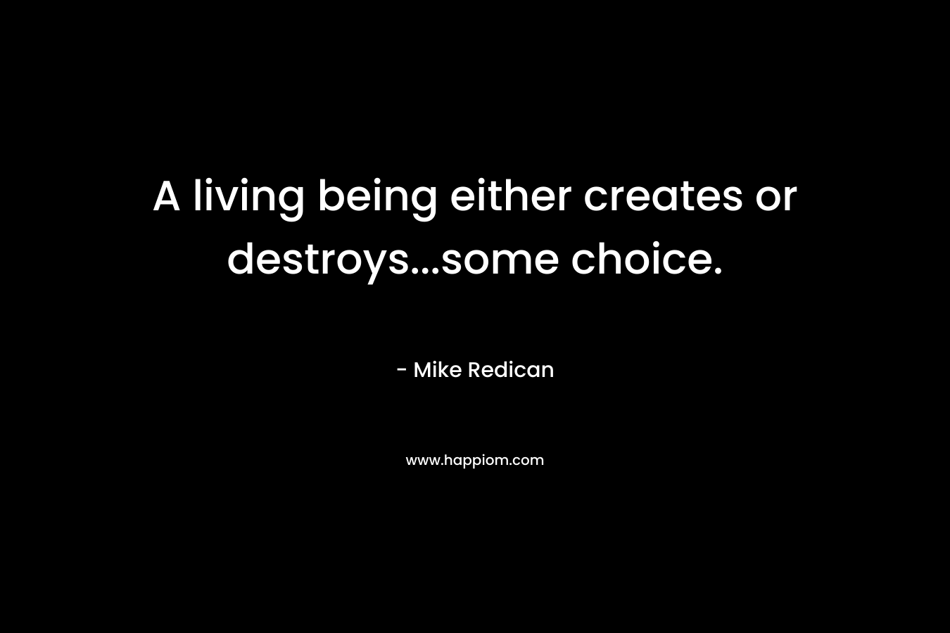 A living being either creates or destroys...some choice.