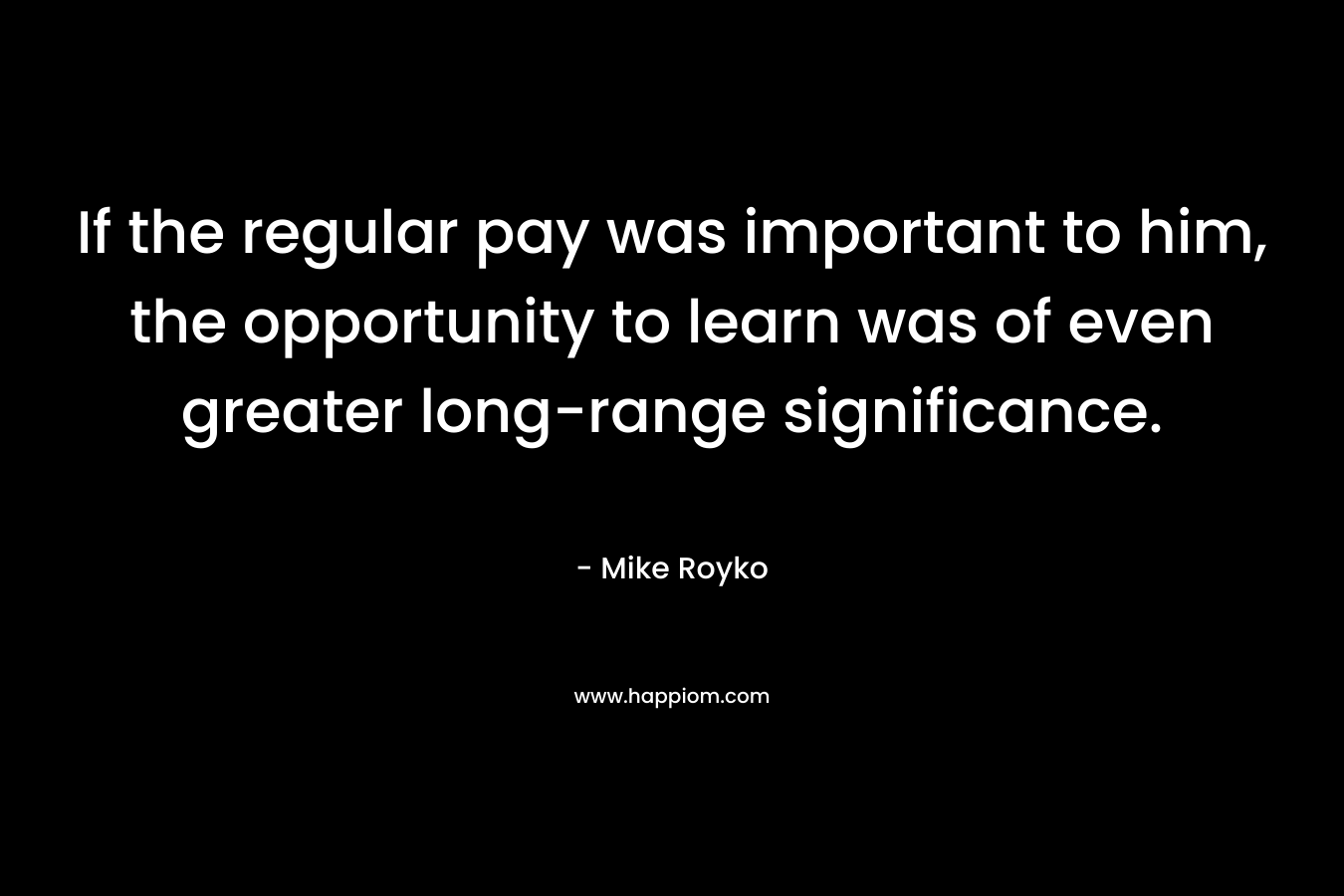 If the regular pay was important to him, the opportunity to learn was of even greater long-range significance. – Mike Royko