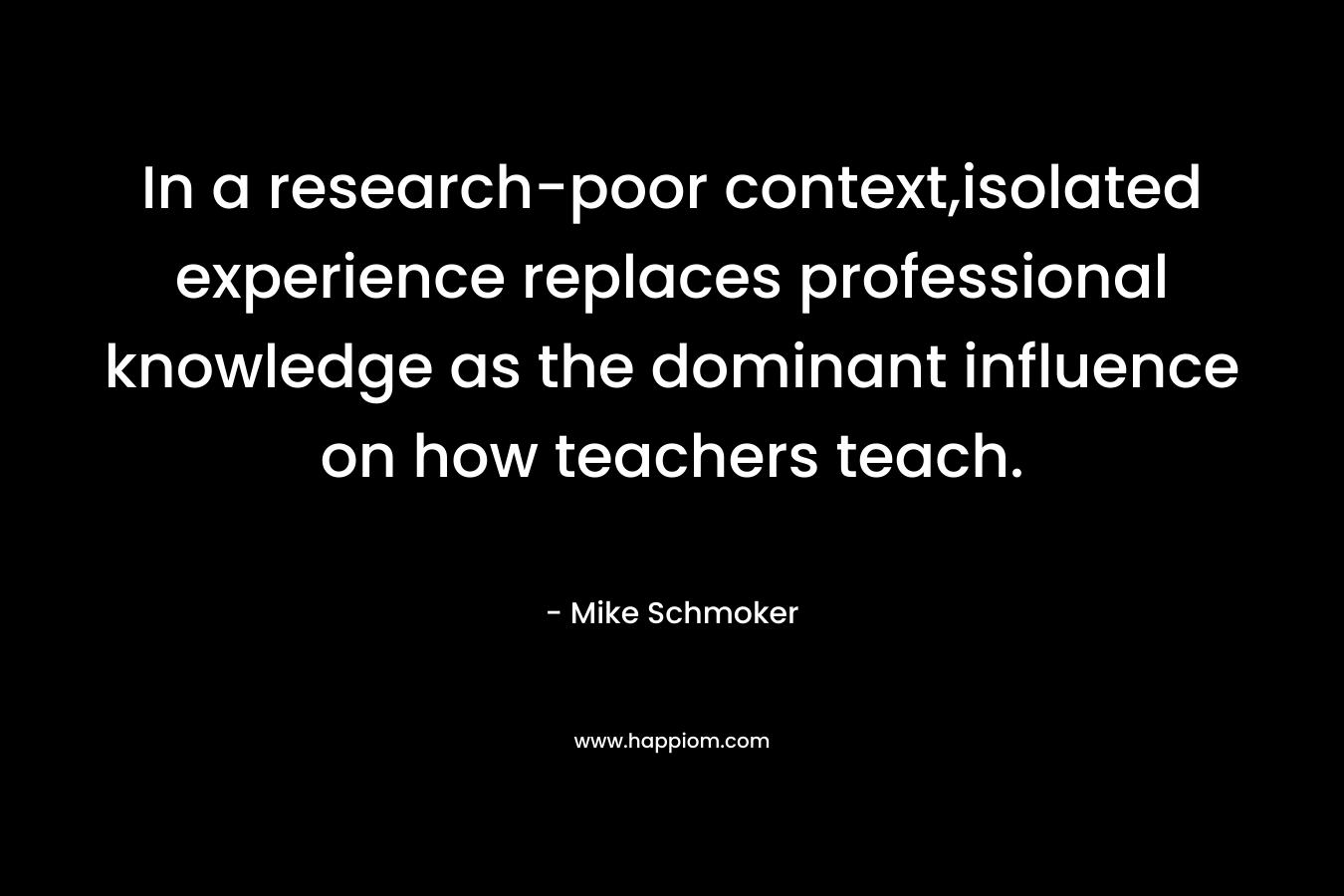 In a research-poor context,isolated experience replaces professional knowledge as the dominant influence on how teachers teach. – Mike Schmoker