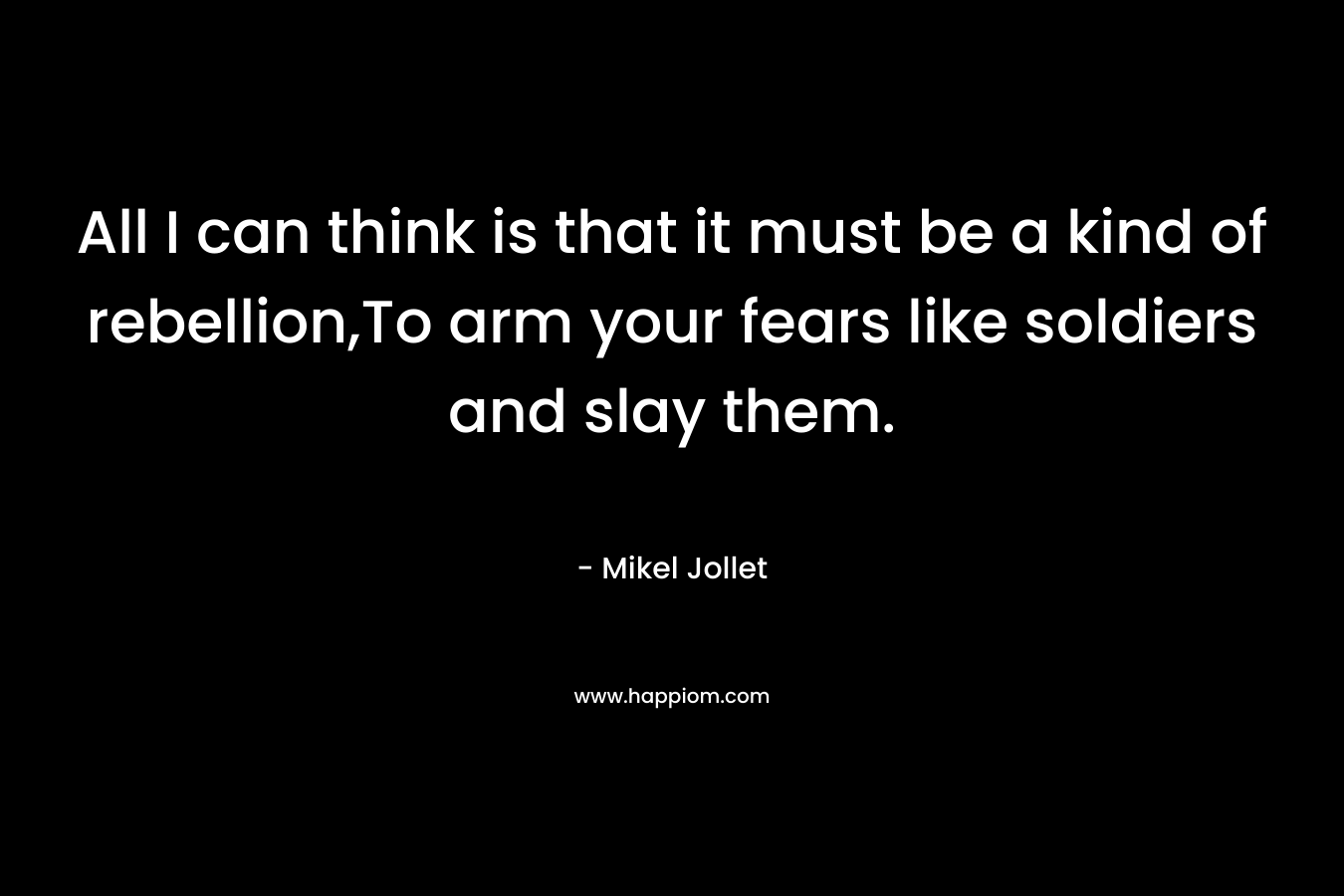 All I can think is that it must be a kind of rebellion,To arm your fears like soldiers and slay them. – Mikel Jollet