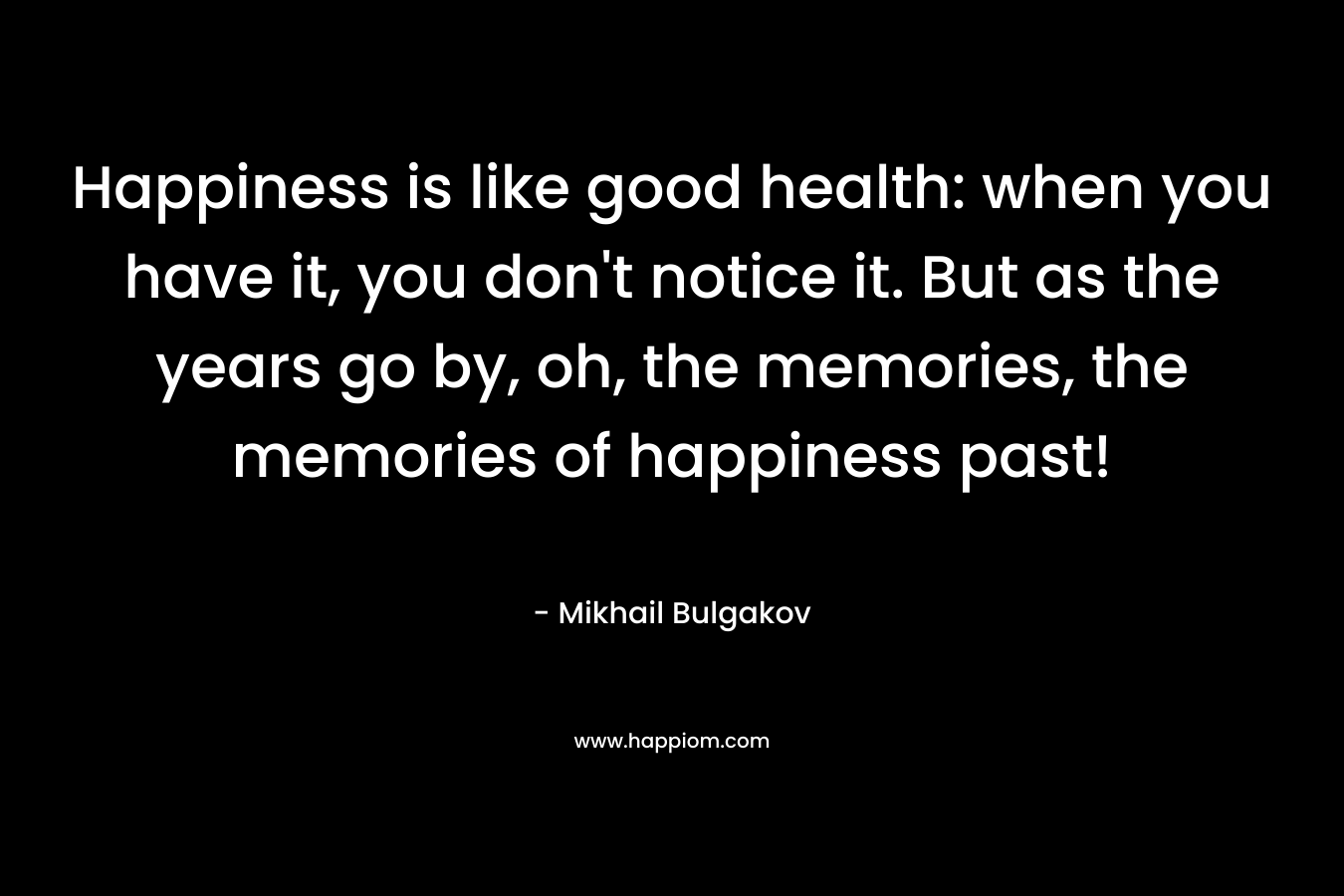 Happiness is like good health: when you have it, you don’t notice it. But as the years go by, oh, the memories, the memories of happiness past! – Mikhail Bulgakov