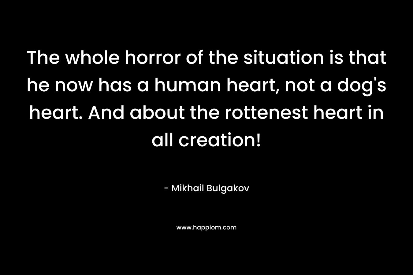 The whole horror of the situation is that he now has a human heart, not a dog’s heart. And about the rottenest heart in all creation! – Mikhail Bulgakov