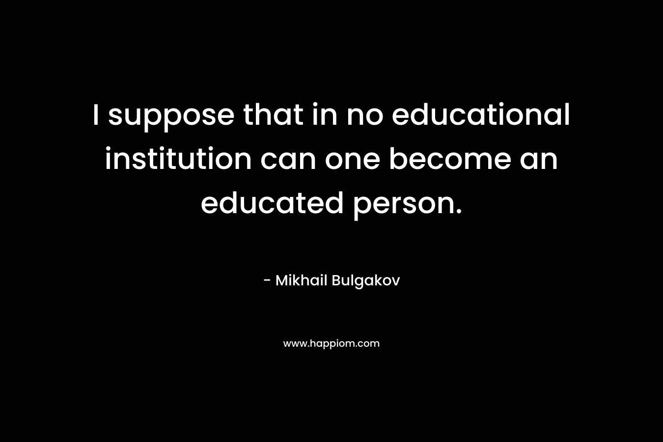 I suppose that in no educational institution can one become an educated person. – Mikhail Bulgakov
