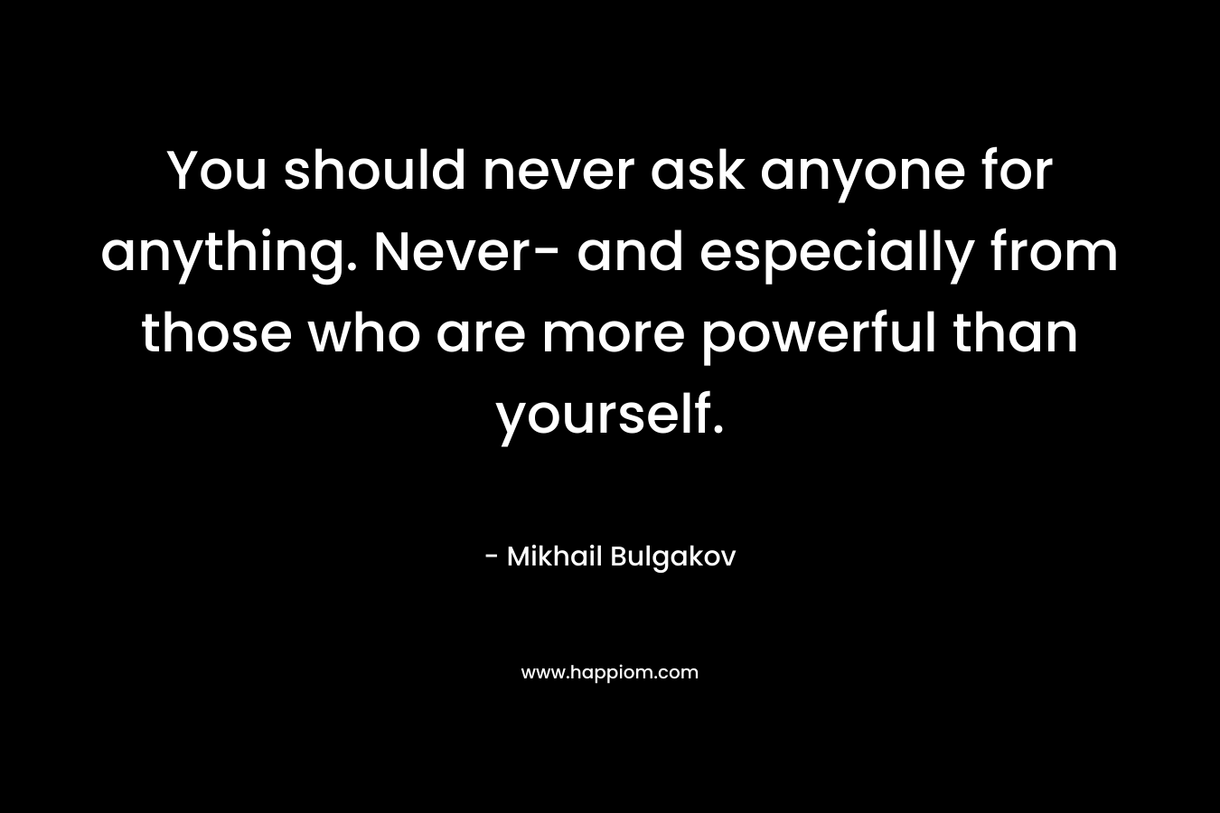 You should never ask anyone for anything. Never- and especially from those who are more powerful than yourself. – Mikhail Bulgakov