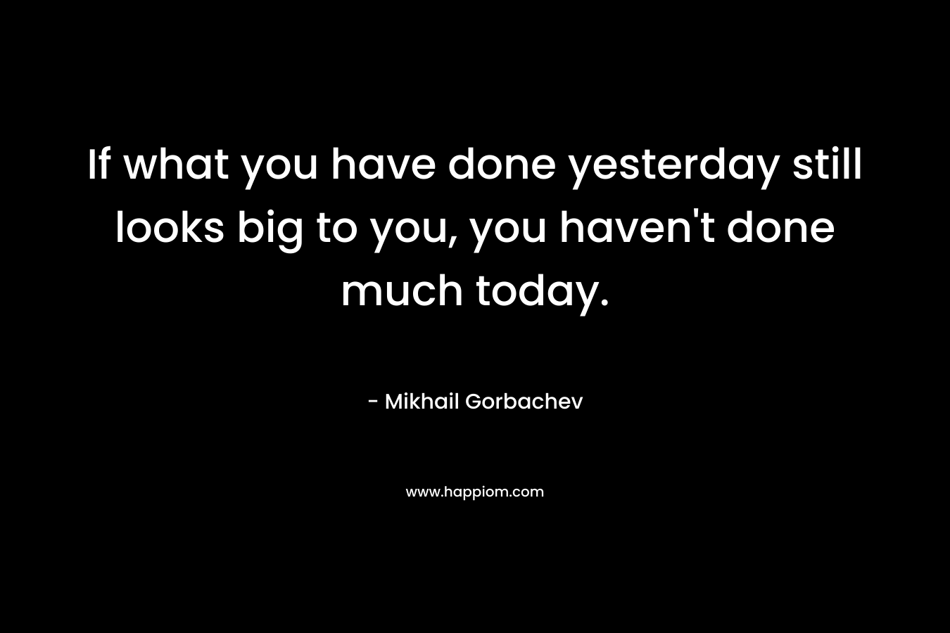 If what you have done yesterday still looks big to you, you haven’t done much today. – Mikhail Gorbachev