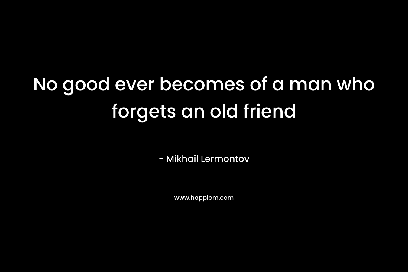 No good ever becomes of a man who forgets an old friend