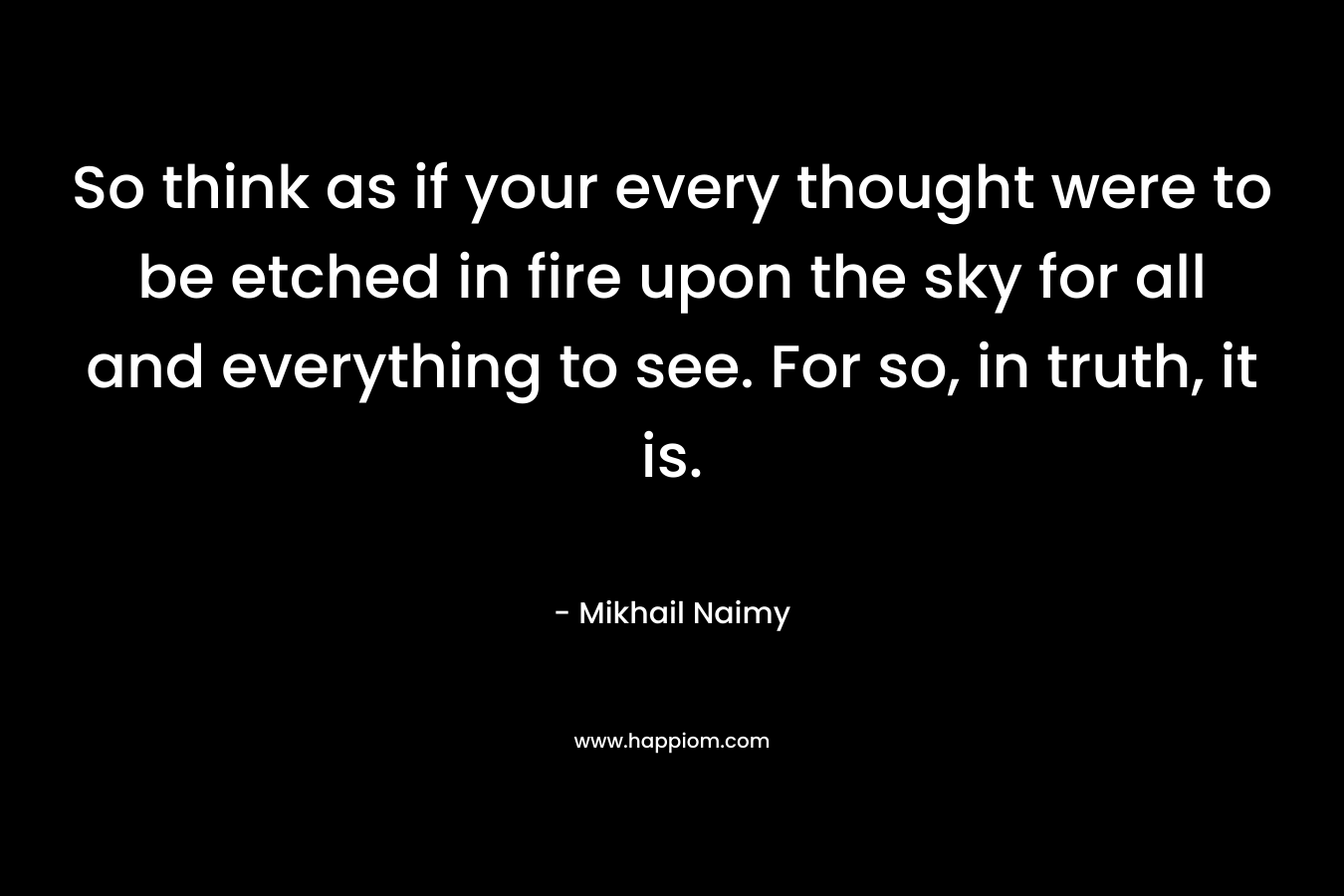 So think as if your every thought were to be etched in fire upon the sky for all and everything to see. For so, in truth, it is.