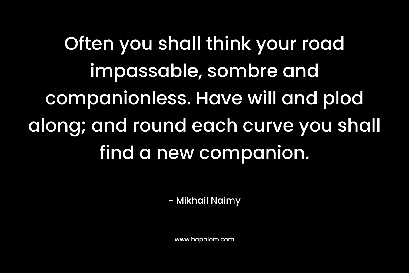 Often you shall think your road impassable, sombre and companionless. Have will and plod along; and round each curve you shall find a new companion. – Mikhail Naimy