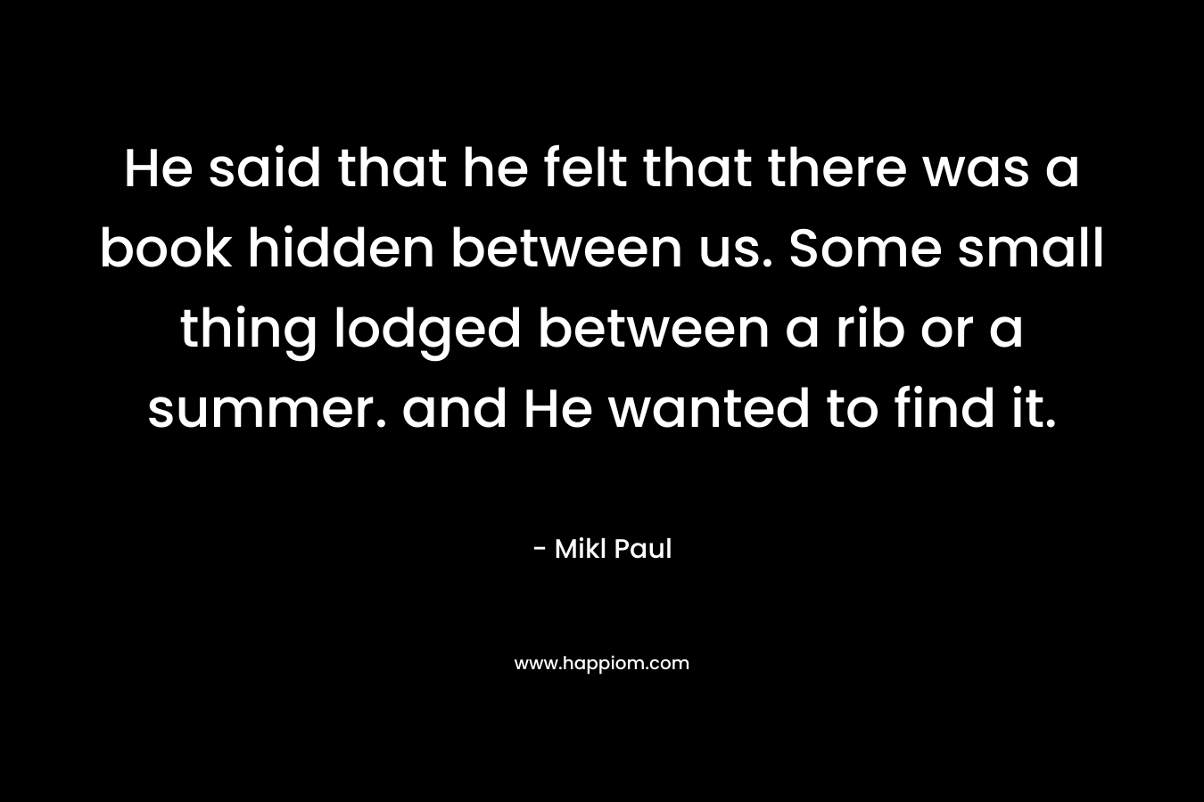He said that he felt that there was a book hidden between us. Some small thing lodged between a rib or a summer. and He wanted to find it. – Mikl Paul