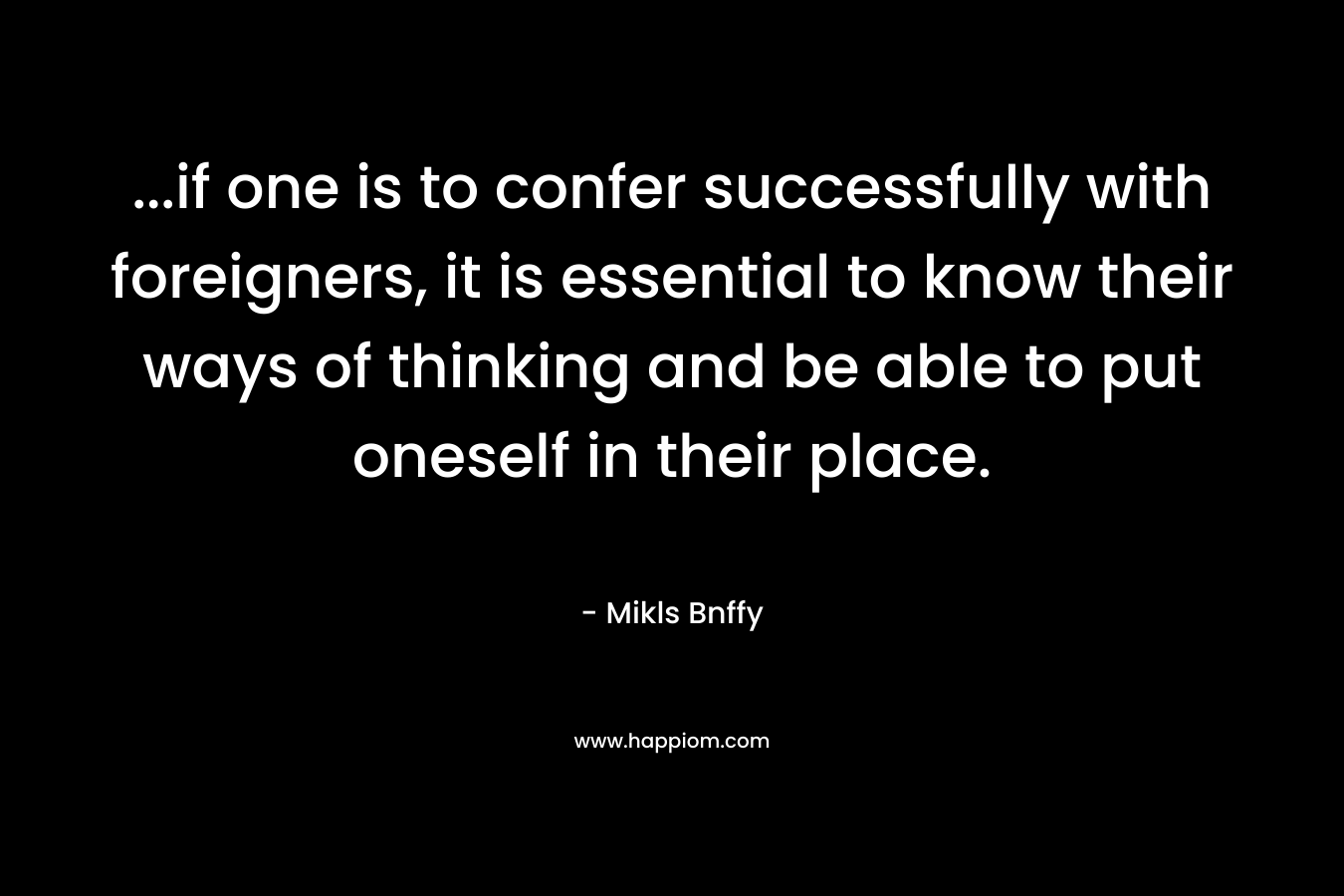 …if one is to confer successfully with foreigners, it is essential to know their ways of thinking and be able to put oneself in their place. – Mikls Bnffy