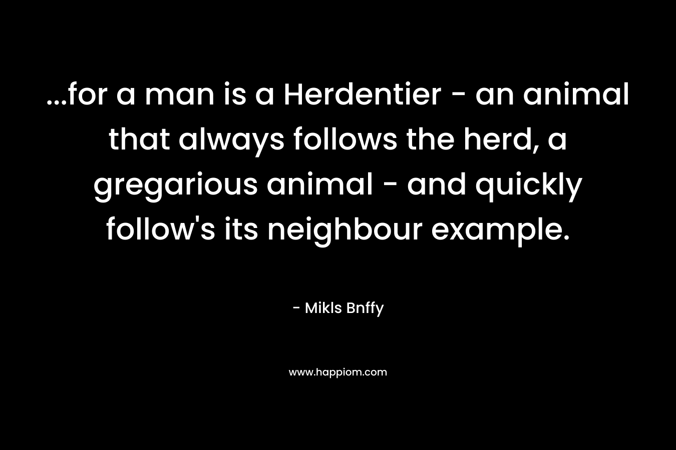 …for a man is a Herdentier – an animal that always follows the herd, a gregarious animal – and quickly follow’s its neighbour example. – Mikls Bnffy