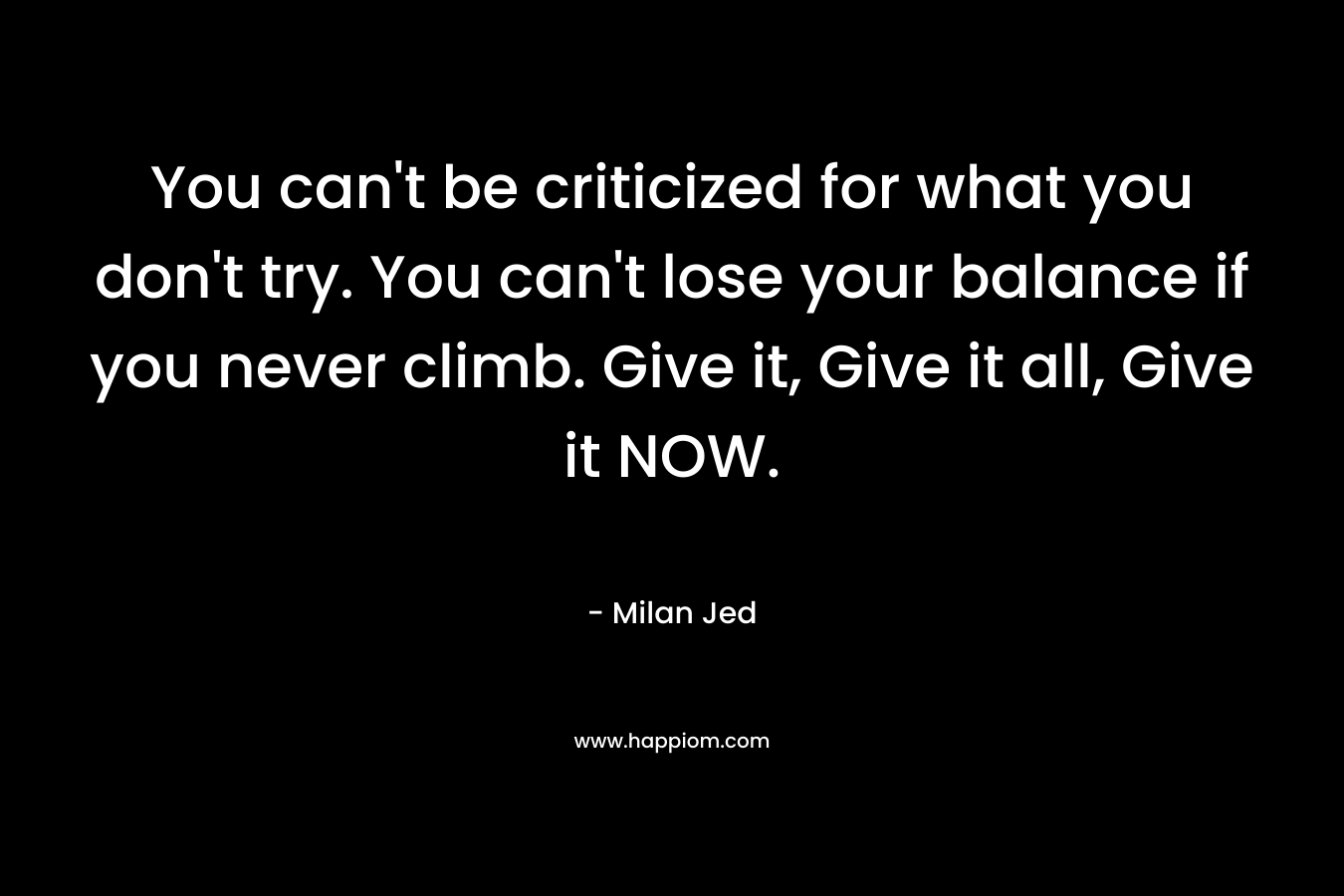 You can’t be criticized for what you don’t try. You can’t lose your balance if you never climb. Give it, Give it all, Give it NOW. – Milan Jed