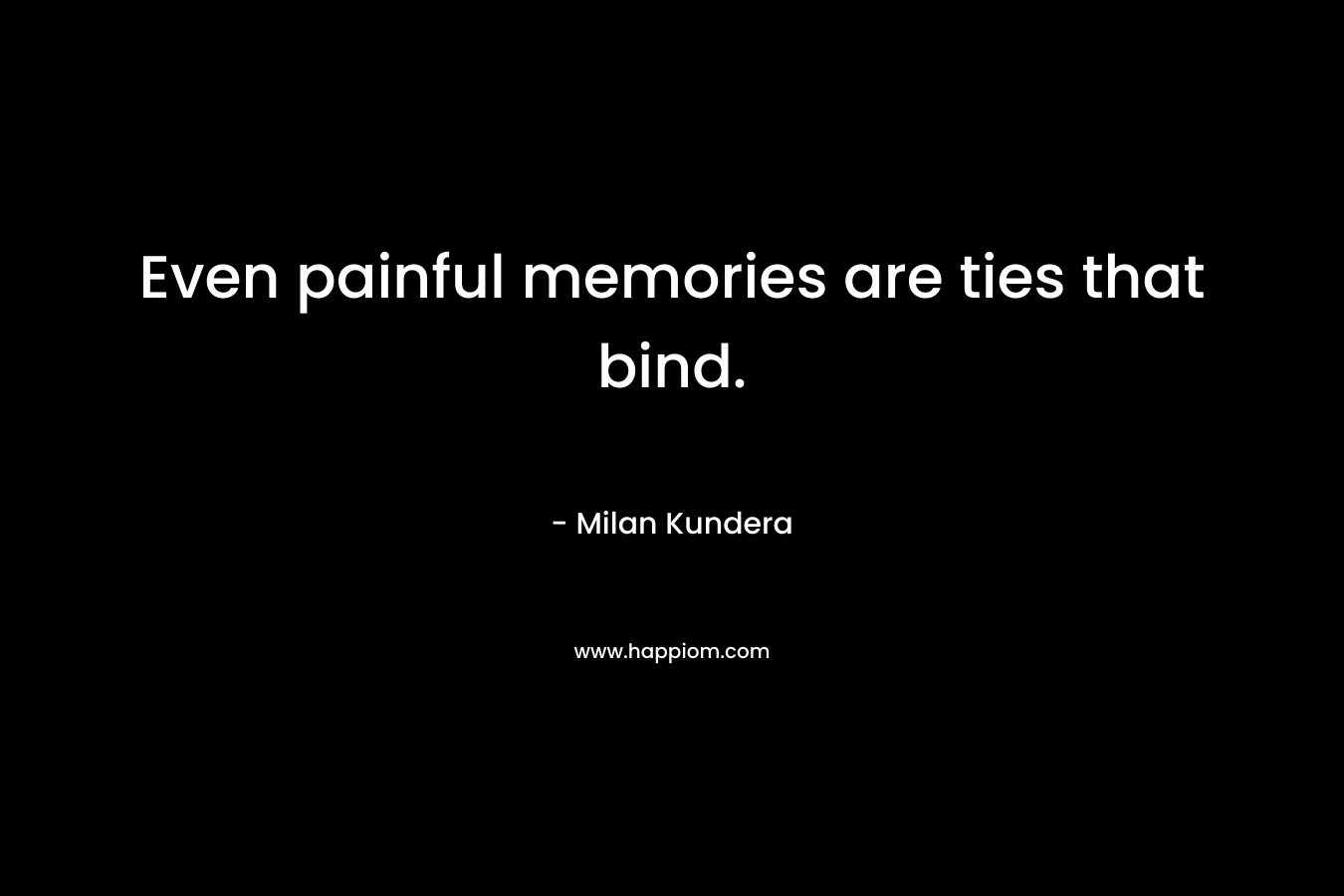 Even painful memories are ties that bind. – Milan Kundera