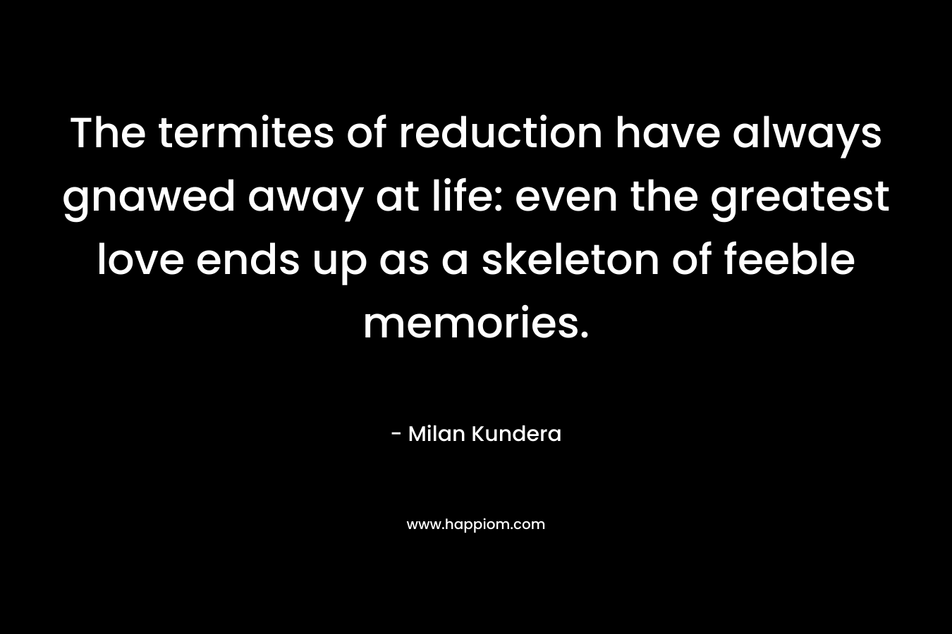 The termites of reduction have always gnawed away at life: even the greatest love ends up as a skeleton of feeble memories. – Milan Kundera