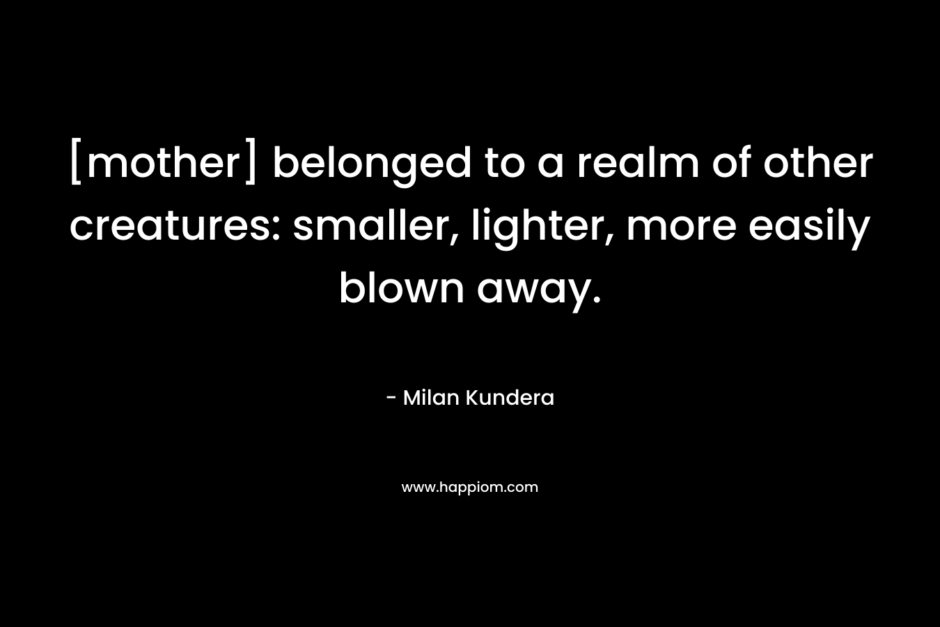 [mother] belonged to a realm of other creatures: smaller, lighter, more easily blown away. – Milan Kundera
